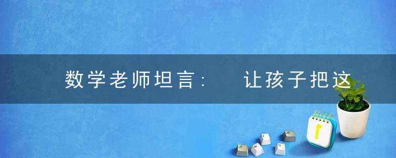 数学老师坦言: 让孩子把这份资料“吃透”, 小学6年, 再笨都下不了98!